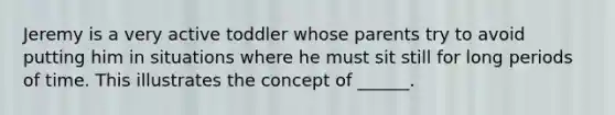 Jeremy is a very active toddler whose parents try to avoid putting him in situations where he must sit still for long periods of time. This illustrates the concept of ______.