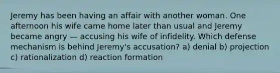 Jeremy has been having an affair with another woman. One afternoon his wife came home later than usual and Jeremy became angry — accusing his wife of infidelity. Which defense mechanism is behind Jeremy's accusation? a) denial b) projection c) rationalization d) reaction formation