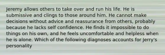 Jeremy allows others to take over and run his life. He is submissive and clings to those around him. He cannot make decisions without advice and reassurance from others, probably because he lacks self confidence. He finds it impossible to do things on his own, and he feels uncomfortable and helpless when he is alone. Which of the following diagnoses accounts for Jerry's personality