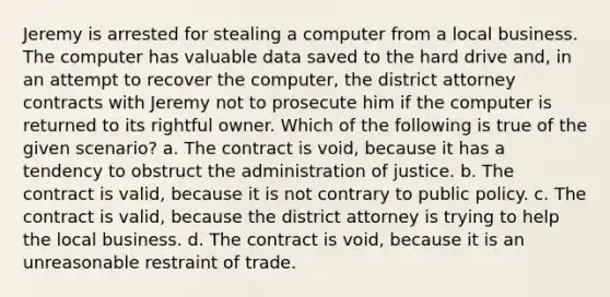 Jeremy is arrested for stealing a computer from a local business. The computer has valuable data saved to the hard drive and, in an attempt to recover the computer, the district attorney contracts with Jeremy not to prosecute him if the computer is returned to its rightful owner. Which of the following is true of the given scenario? a. The contract is void, because it has a tendency to obstruct the administration of justice. b. The contract is valid, because it is not contrary to public policy. c. The contract is valid, because the district attorney is trying to help the local business. d. The contract is void, because it is an unreasonable restraint of trade.