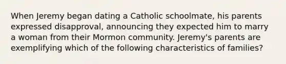 When Jeremy began dating a Catholic schoolmate, his parents expressed disapproval, announcing they expected him to marry a woman from their Mormon community. Jeremy's parents are exemplifying which of the following characteristics of families?