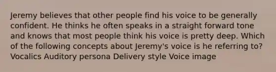 Jeremy believes that other people find his voice to be generally confident. He thinks he often speaks in a straight forward tone and knows that most people think his voice is pretty deep. Which of the following concepts about Jeremy's voice is he referring to? Vocalics Auditory persona Delivery style Voice image