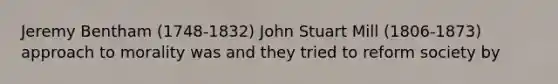 Jeremy Bentham (1748-1832) John Stuart Mill (1806-1873) approach to morality was and they tried to reform society by