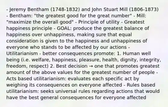 - Jeremy Bentham (1748-1832) and John Stuart Mill (1806-1873) - Bentham: "the greatest good for the great number" - Mill: "maximize the overall good" - Principle of utility - Greatest happiness principle - GOAL: produce the greatest balance of happiness over unhappiness, making sure that equal consideration is given to the happiness and unhappiness of everyone who stands to be affected by our actions - Utilitarianism - better consequences promote: 1. Human well being (i.e. welfare, happiness, pleasure, health, dignity, integrity, freedom, respect) 2. Best decision → one that promotes greatest amount of the above values for the greatest number of people - Acts based utilitarianism: evaluates each specific act by weighing its consequences on everyone affected - Rules based utilitarianism: seeks universal rules regarding actions that would have the best general consequences for everyone affected