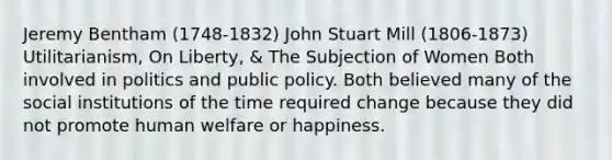 Jeremy Bentham (1748-1832) John Stuart Mill (1806-1873) Utilitarianism, On Liberty, & The Subjection of Women Both involved in politics and public policy. Both believed many of the social institutions of the time required change because they did not promote human welfare or happiness.