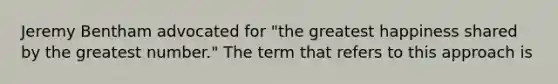 Jeremy Bentham advocated for "the greatest happiness shared by the greatest number." The term that refers to this approach is