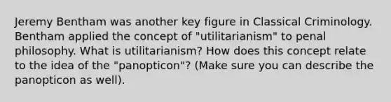 Jeremy Bentham was another key figure in Classical Criminology. Bentham applied the concept of "utilitarianism" to penal philosophy. What is utilitarianism? How does this concept relate to the idea of the "panopticon"? (Make sure you can describe the panopticon as well).