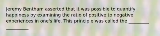 Jeremy Bentham asserted that it was possible to quantify happiness by examining the ratio of positive to negative experiences in one's life. This principle was called the _________ __________