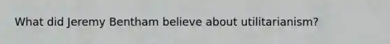 What did Jeremy Bentham believe about utilitarianism?