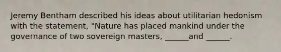 Jeremy Bentham described his ideas about utilitarian hedonism with the statement, "Nature has placed mankind under the governance of two sovereign masters, ______and ______.