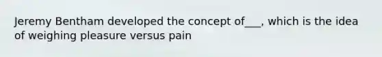 Jeremy Bentham developed the concept of___, which is the idea of weighing pleasure versus pain