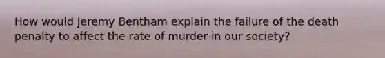 How would Jeremy Bentham explain the failure of the death penalty to affect the rate of murder in our society?