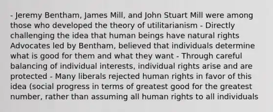 - Jeremy Bentham, James Mill, and John Stuart Mill were among those who developed the theory of utilitarianism - Directly challenging the idea that human beings have natural rights Advocates led by Bentham, believed that individuals determine what is good for them and what they want - Through careful balancing of individual interests, individual rights arise and are protected - Many liberals rejected human rights in favor of this idea (social progress in terms of greatest good for the greatest number, rather than assuming all human rights to all individuals