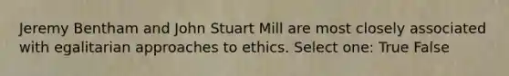 Jeremy Bentham and John Stuart Mill are most closely associated with egalitarian approaches to ethics. Select one: True False