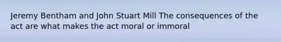 Jeremy Bentham and John Stuart Mill The consequences of the act are what makes the act moral or immoral