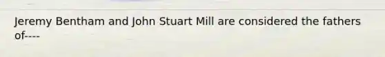 Jeremy Bentham and John Stuart Mill are considered the fathers of----