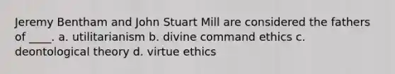 Jeremy Bentham and John Stuart Mill are considered the fathers of ____. a. ​utilitarianism ​b. divine command ethics ​c. deontological theory ​d. virtue ethics