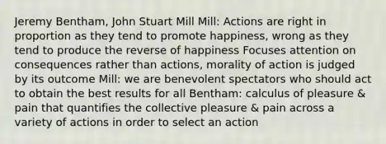 Jeremy Bentham, John Stuart Mill Mill: Actions are right in proportion as they tend to promote happiness, wrong as they tend to produce the reverse of happiness Focuses attention on consequences rather than actions, morality of action is judged by its outcome Mill: we are benevolent spectators who should act to obtain the best results for all Bentham: calculus of pleasure & pain that quantifies the collective pleasure & pain across a variety of actions in order to select an action