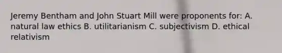 Jeremy Bentham and John Stuart Mill were proponents for: A. natural law ethics B. utilitarianism C. subjectivism D. ethical relativism