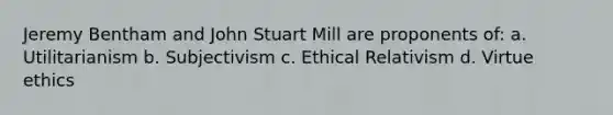 Jeremy Bentham and John Stuart Mill are proponents of: a. Utilitarianism b. Subjectivism c. Ethical Relativism d. Virtue ethics