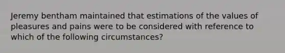 Jeremy bentham maintained that estimations of the values of pleasures and pains were to be considered with reference to which of the following circumstances?