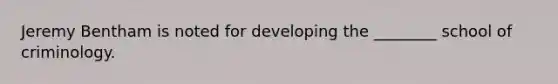 Jeremy Bentham is noted for developing the ________ school of criminology.