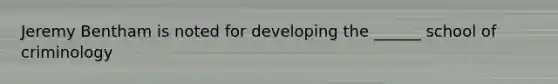 Jeremy Bentham is noted for developing the ______ school of criminology