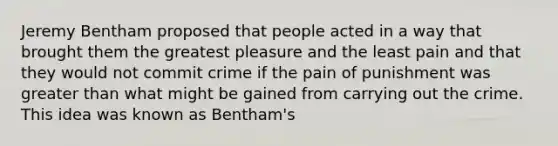 Jeremy Bentham proposed that people acted in a way that brought them the greatest pleasure and the least pain and that they would not commit crime if the pain of punishment was greater than what might be gained from carrying out the crime. This idea was known as Bentham's