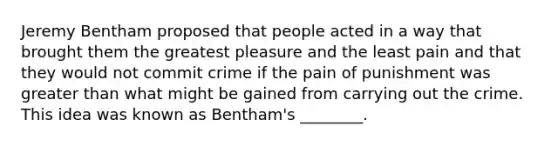 Jeremy Bentham proposed that people acted in a way that brought them the greatest pleasure and the least pain and that they would not commit crime if the pain of punishment was greater than what might be gained from carrying out the crime. This idea was known as Bentham's ________.