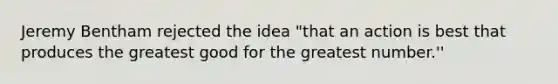 Jeremy Bentham rejected the idea "that an action is best that produces the greatest good for the greatest number.''