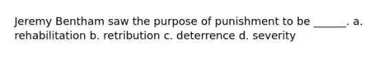 Jeremy Bentham saw the purpose of punishment to be ______. a. rehabilitation b. retribution c. deterrence d. severity