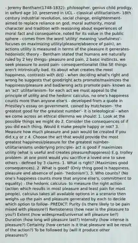 - Jeremy Bentham(1748-1832)- philosopher, genius child prodigy, in oxford age 10, preserved in UCL - classical utilitarianism- 18th century industrial revolution, social change, enlightenment- aimed to replace reliance on god, moral authority, moral character and tradition with reasoning about experiences of moral fact and consequence, noted for its value in the public sphere - comes from the word 'utility' meaning 'usefulness'- focuses on maximizing utility(pleasure/absence of pain), an actions utility is measured in terms of the pleasure it generates- hedonistic theory - Bentham stated that humans are naturally ruled by 2 key things- pleasure and pain, 2 basic instincts, we seek pleasure to avoid pain- consequentionalist (like SE things aren't intrinsically bad, its about what creates the most happiness, contrasts with dct) - when deciding what's right and wrong he suggests that good/right acts promote/maximizes the happiness/pleasure and bad/wrong acts promote pain- known as an 'act' utilitarianism- for each act we must appeal to the principle of utility and the hedonic calculus, no one's happiness counts more than anyone else's - developed from a quote in Priestley's essay on government, coined by Hutcheson- 'the greatest good for the greatest number'- it is teleological - when we come across an ethical dilemma we should: 1. Look at the possible things we might do 2. Consider the consequences of if you did each thing. Would it make people happy or not? 3. Measure how much pleasure and pain would be created if you did x,y or z 4. Choose the act that would provide the most greatest happiness/pleasure for the greatest number- utilitarianisms underlying principle- act is good if maximizes utility (what is useful and creates pleasure/happiness) E.g. trolley problem- at one point would you sacrifice a loved one to save others - defined by 3 claims- 1. What is right? (Maximizes good consequences), 2. What is good? (Only thing good is happiness, pleasure and absence of pain- 'hedonism'), 3. Who counts? (No one's happiness counts more that anyone else's, commitment to equality) - the hedonic calculus- to measure the right action (action which results in most pleasure and least pain for most people), calculus takes all available options in a scenario then weighs up the pain and pleasure generated by each to decide which option to follow- PREDICT: Purity (is there likely to be pain mixed with pleasure?) Remoteness (how near is the pleasure to you?) Extent (how widespread/universal will pleasure be?) Duration (how long will pleasure last?) Intensity (how intense is pleasure?) Certainty (how certain is it that pleasure will be result of the action?) To be followed by (will it produce other pleasures?)