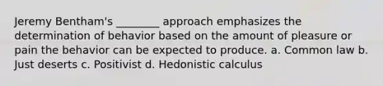 Jeremy Bentham's ________ approach emphasizes the determination of behavior based on the amount of pleasure or pain the behavior can be expected to produce. a. Common law b. Just deserts c. Positivist d. Hedonistic calculus