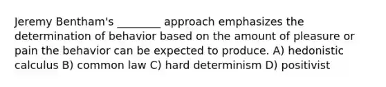 Jeremy Bentham's ________ approach emphasizes the determination of behavior based on the amount of pleasure or pain the behavior can be expected to produce. A) hedonistic calculus B) common law C) hard determinism D) positivist