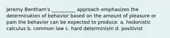 Jeremy Bentham's __________ approach emphasizes the determination of behavior based on the amount of pleasure or pain the behavior can be expected to produce. a. hedonistic calculus b. common law c. hard determinism d. positivist