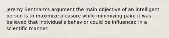 Jeremy Bentham's argument the main objective of an intelligent person is to maximize pleasure while minimizing pain; it was believed that individual's behavior could be influenced in a scientific manner.