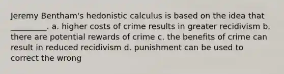 Jeremy Bentham's hedonistic calculus is based on the idea that _________. a. higher costs of crime results in greater recidivism b. there are potential rewards of crime c. the benefits of crime can result in reduced recidivism d. punishment can be used to correct the wrong