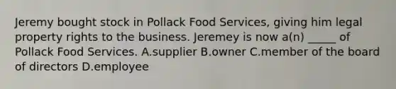 Jeremy bought stock in Pollack Food Services, giving him legal property rights to the business. Jeremey is now a(n) _____ of Pollack Food Services. A.supplier B.owner C.member of the board of directors D.employee