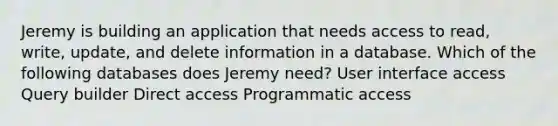 Jeremy is building an application that needs access to read, write, update, and delete information in a database. Which of the following databases does Jeremy need? User interface access Query builder Direct access Programmatic access