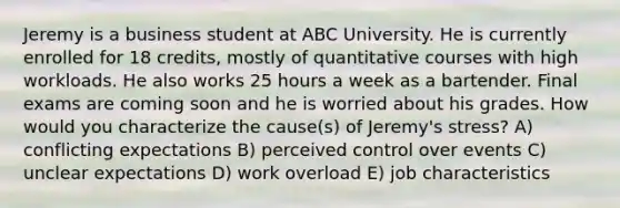 Jeremy is a business student at ABC University. He is currently enrolled for 18 credits, mostly of quantitative courses with high workloads. He also works 25 hours a week as a bartender. Final exams are coming soon and he is worried about his grades. How would you characterize the cause(s) of Jeremy's stress? A) conflicting expectations B) perceived control over events C) unclear expectations D) work overload E) job characteristics