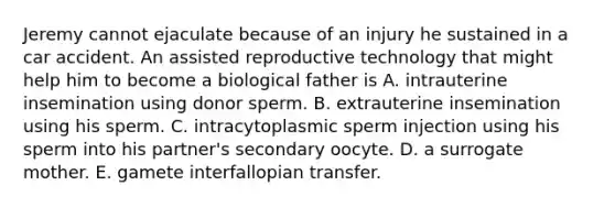 Jeremy cannot ejaculate because of an injury he sustained in a car accident. An assisted reproductive technology that might help him to become a biological father is A. intrauterine insemination using donor sperm. B. extrauterine insemination using his sperm. C. intracytoplasmic sperm injection using his sperm into his partner's secondary oocyte. D. a surrogate mother. E. gamete interfallopian transfer.