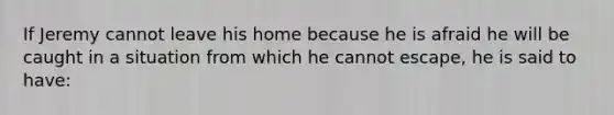 If Jeremy cannot leave his home because he is afraid he will be caught in a situation from which he cannot escape, he is said to have: