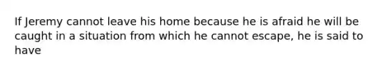 If Jeremy cannot leave his home because he is afraid he will be caught in a situation from which he cannot escape, he is said to have