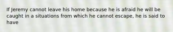 If Jeremy cannot leave his home because he is afraid he will be caught in a situations from which he cannot escape, he is said to have