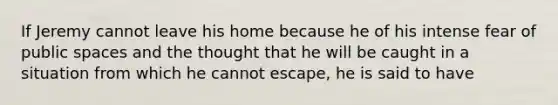 If Jeremy cannot leave his home because he of his intense fear of public spaces and the thought that he will be caught in a situation from which he cannot escape, he is said to have