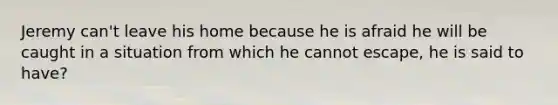 Jeremy can't leave his home because he is afraid he will be caught in a situation from which he cannot escape, he is said to have?