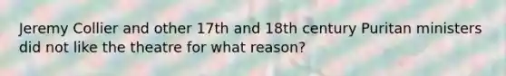 Jeremy Collier and other 17th and 18th century Puritan ministers did not like the theatre for what reason?