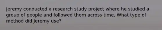 Jeremy conducted a research study project where he studied a group of people and followed them across time. What type of method did Jeremy use?