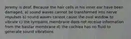 Jeremy is deaf. Because the hair cells in his inner ear have been damaged, a) sound waves cannot be transformed into nerve impulses b) sound waves cannot cause the oval window to vibrate c) the tympanic membrane does not receive information from the basilar membrane d) the cochlea has no fluid to generate sound vibrations