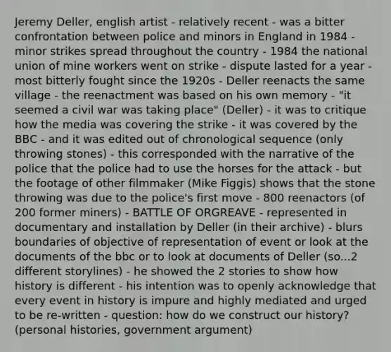 Jeremy Deller, english artist - relatively recent - was a bitter confrontation between police and minors in England in 1984 - minor strikes spread throughout the country - 1984 the national union of mine workers went on strike - dispute lasted for a year - most bitterly fought since the 1920s - Deller reenacts the same village - the reenactment was based on his own memory - "it seemed a civil war was taking place" (Deller) - it was to critique how the media was covering the strike - it was covered by the BBC - and it was edited out of chronological sequence (only throwing stones) - this corresponded with the narrative of the police that the police had to use the horses for the attack - but the footage of other filmmaker (Mike Figgis) shows that the stone throwing was due to the police's first move - 800 reenactors (of 200 former miners) - BATTLE OF ORGREAVE - represented in documentary and installation by Deller (in their archive) - blurs boundaries of objective of representation of event or look at the documents of the bbc or to look at documents of Deller (so...2 different storylines) - he showed the 2 stories to show how history is different - his intention was to openly acknowledge that every event in history is impure and highly mediated and urged to be re-written - question: how do we construct our history? (personal histories, government argument)